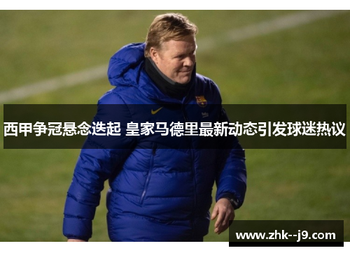 西甲争冠悬念迭起 皇家马德里最新动态引发球迷热议