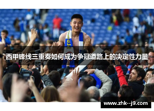西甲锋线三重奏如何成为争冠道路上的决定性力量