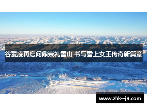 谷爱凌再度问鼎崇礼雪山 书写雪上女王传奇新篇章