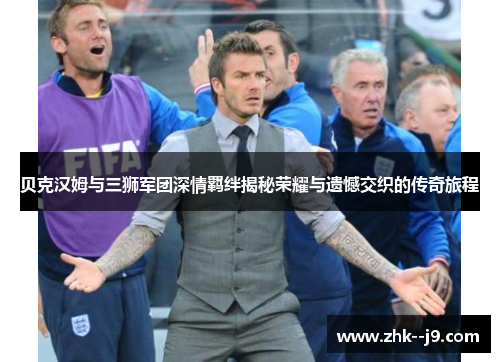 贝克汉姆与三狮军团深情羁绊揭秘荣耀与遗憾交织的传奇旅程