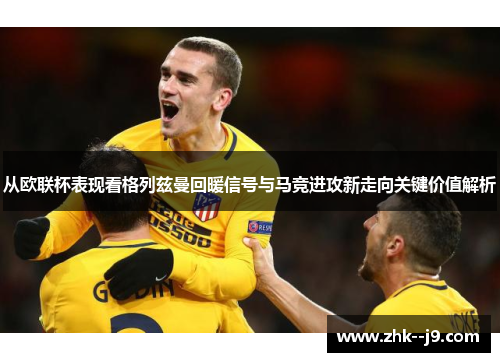 从欧联杯表现看格列兹曼回暖信号与马竞进攻新走向关键价值解析 从欧联杯表现看格列兹曼回暖信号与马竞进攻新走向关键价值解析