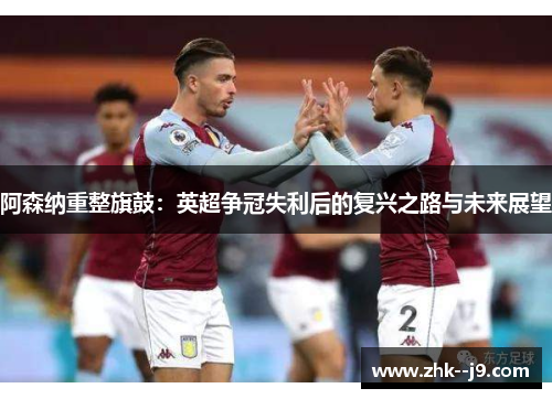 阿森纳重整旗鼓：英超争冠失利后的复兴之路与未来展望