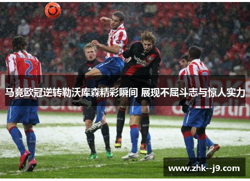 马竞欧冠逆转勒沃库森精彩瞬间 展现不屈斗志与惊人实力