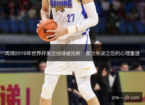 周琦2019年世界杯发边线球被抢断:那次失误之后的心理重建 周琦2019年世界杯发边线球被抢断:那次失误之后的心理重建